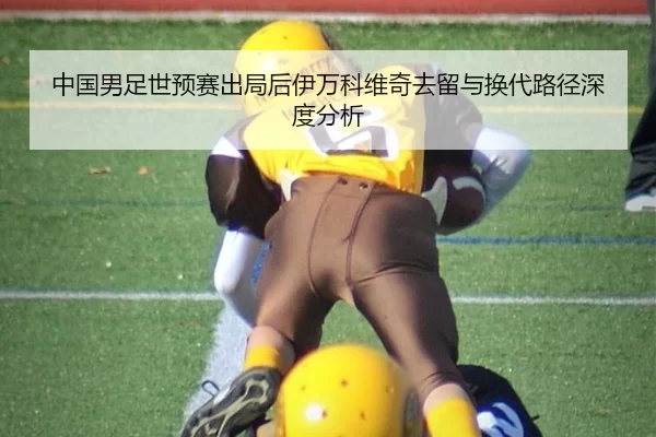 中国男足世预赛出局后伊万科维奇去留与换代路径深度分析